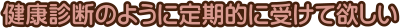 健康診断のように定期的に受けて欲しい